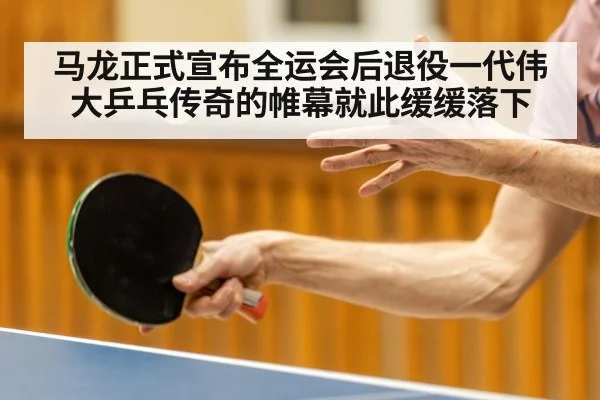 马龙正式宣布全运会后退役一代伟大乒乓传奇的帷幕就此缓缓落下